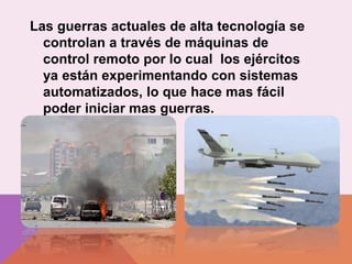 Las guerras actuales de alta tecnología se
controlan a través de máquinas de
control remoto por lo cual los ejércitos
ya están experimentando con sistemas
automatizados, lo que hace mas fácil
poder iniciar mas guerras.
 