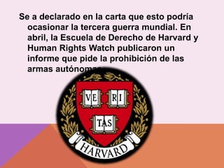 Se a declarado en la carta que esto podría
ocasionar la tercera guerra mundial. En
abril, la Escuela de Derecho de Harvard y
Human Rights Watch publicaron un
informe que pide la prohibición de las
armas autónomas.
 