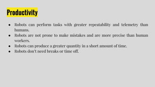 Productivity
● Robots can perform tasks with greater repeatability and telemetry than
humans.
● Robots are not prone to make mistakes and are more precise than human
workers.
● Robots can produce a greater quantity in a short amount of time.
● Robots don’t need breaks or time off.
 