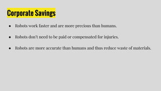 Corporate Savings
● Robots work faster and are more precious than humans.
● Robots don’t need to be paid or compensated for injuries.
● Robots are more accurate than humans and thus reduce waste of materials.
 