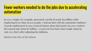 Fewer workers needed to do the jobs due to accelerating
automation
In 2012, Google, for example, generated a profit of nearly $14 billion while
employing fewer than 38,000 people. Contrast that with the automotive industry.
At peak employment in 1979, General Motors alone had nearly 840,000 workers
but earned only about $11 billion—20 percent less than what Google raked in.
And, yes, that’s after adjusting for inflation.
Martin Ford, Rise of the Robots
 