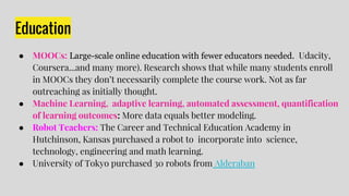 Education
● MOOCs: Large-scale online education with fewer educators needed. Udacity,
Coursera...and many more). Research shows that while many students enroll
in MOOCs they don’t necessarily complete the course work. Not as far
outreaching as initially thought.
● Machine Learning, adaptive learning, automated assessment, quantification
of learning outcomes: More data equals better modeling.
● Robot Teachers: The Career and Technical Education Academy in
Hutchinson, Kansas purchased a robot to incorporate into science,
technology, engineering and math learning.
● University of Tokyo purchased 30 robots from Alderaban
 