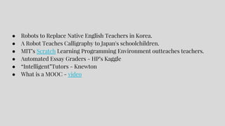 ● Robots to Replace Native English Teachers in Korea.
● A Robot Teaches Calligraphy to Japan's schoolchildren.
● MIT’s Scratch Learning Programming Environment outteaches teachers.
● Automated Essay Graders - HP’s Kaggle
● “Intelligent”Tutors - Knewton
● What is a MOOC - video
 