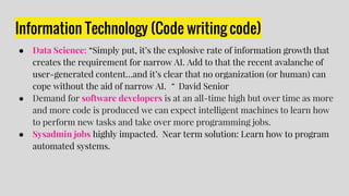 Information Technology (Code writing code)
● Data Science: “Simply put, it’s the explosive rate of information growth that
creates the requirement for narrow AI. Add to that the recent avalanche of
user-generated content…and it’s clear that no organization (or human) can
cope without the aid of narrow AI. “ David Senior
● Demand for software developers is at an all-time high but over time as more
and more code is produced we can expect intelligent machines to learn how
to perform new tasks and take over more programming jobs.
● Sysadmin jobs highly impacted. Near term solution: Learn how to program
automated systems.
 