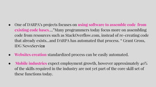 ● One of DARPA’s projects focuses on using software to assemble code from
existing code bases....”Many programmers today focus more on assembling
code from resources such as StackOverflow.com, instead of re-creating code
that already exists...and DARPA has automated that process. “ Grant Gross,
IDG NewsService
● Websites creation standardized process can be easily automated.
● Mobile industries expect employment growth, however approximately 40%
of the skills required in the industry are not yet part of the core skill set of
these functions today.
 