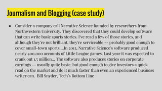 Journalism and Blogging (case study)
● Consider a company call Narrative Science founded by researchers from
Northwestern University. They discovered that they could develop software
that can write basic sports stories. I've read a few of those stories, and
although they're not brilliant, they're serviceable -- probably good enough to
cover small-town sports….In 2013, Narrative Science's software produced
nearly 400,000 accounts of Little League games. Last year it was expected to
crank out 1.5 million… The software also produces stories on corporate
earnings -- usually quite basic, but good enough to give investors a quick
read on the market and do it much faster than even an experienced business
writer can. Bill Snyder, Tech’s Bottom Line
 