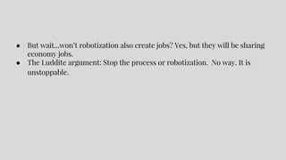 ● But wait...won’t robotization also create jobs? Yes, but they will be sharing
economy jobs.
● The Luddite argument: Stop the process or robotization. No way. It is
unstoppable.
 