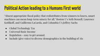Political Action leading to a Humans First world
"Absent appropriate fiscal policy that redistributes from winners to losers, smart
machines can mean long-term misery for all," Boston U's Seth Benzell, Laurence
Kotlikoff, and Guillermo LaGarda, and Columbia U's Jeffrey Sachs
● Global Technology Tax
● Universal Basic Income
● Regulation - easy to get around.
● Include (give voice) to diverse demographics in the building of AIs
 
