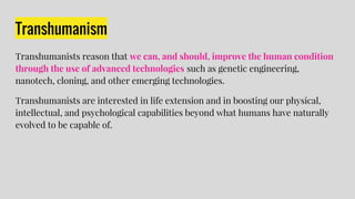 Transhumanism
Transhumanists reason that we can, and should, improve the human condition
through the use of advanced technologies such as genetic engineering,
nanotech, cloning, and other emerging technologies.
Transhumanists are interested in life extension and in boosting our physical,
intellectual, and psychological capabilities beyond what humans have naturally
evolved to be capable of.
 