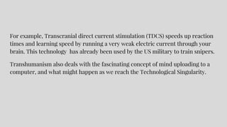 For example, Transcranial direct current stimulation (TDCS) speeds up reaction
times and learning speed by running a very weak electric current through your
brain. This technology has already been used by the US military to train snipers.
Transhumanism also deals with the fascinating concept of mind uploading to a
computer, and what might happen as we reach the Technological Singularity.
 