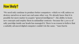 How likely?
“We need only continue to produce better computers—which we will, unless we
destroy ourselves or meet our end some other way. We already know that it is
possible for mere matter to acquire “general intelligence”—the ability to learn
new concepts and employ them in unfamiliar contexts—because the 1,200 cc of
salty porridge inside our heads has managed it. There is no reason to believe that
a suitably advanced digital computer couldn’t do the same. “ Sam Harris
 