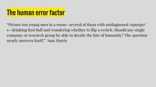 The human error factor
“Picture ten young men in a room—several of them with undiagnosed Asperger’
s—drinking Red Bull and wondering whether to flip a switch. Should any single
company or research group be able to decide the fate of humanity? The question
nearly answers itself.” Sam Harris
 