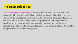The Singularity is near
The Technological Singularity is a term coined by John Von Neumann and
popularized by Ray Kurzweil. It is the digital version of a black hole - an event
caused by the intelligence explosion of AGIs, surpassing human intelligence to
the point where AGIs would be capable of progressive self-improvement
resulting in ever smarter and more powerful machines and leading to a
singularity point beyond which events may become unpredictable or beyond the
comprehension to human intelligence.
 
