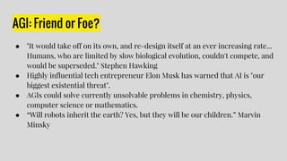 AGI: Friend or Foe?
● "It would take off on its own, and re-design itself at an ever increasing rate...
Humans, who are limited by slow biological evolution, couldn't compete, and
would be superseded." Stephen Hawking
● Highly influential tech entrepreneur Elon Musk has warned that AI is "our
biggest existential threat".
● AGIs could solve currently unsolvable problems in chemistry, physics,
computer science or mathematics.
● “Will robots inherit the earth? Yes, but they will be our children.” Marvin
Minsky
 