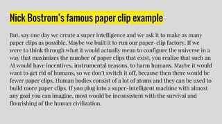 Nick Bostrom’s famous paper clip example
But, say one day we create a super intelligence and we ask it to make as many
paper clips as possible. Maybe we built it to run our paper-clip factory. If we
were to think through what it would actually mean to configure the universe in a
way that maximizes the number of paper clips that exist, you realize that such an
AI would have incentives, instrumental reasons, to harm humans. Maybe it would
want to get rid of humans, so we don’t switch it off, because then there would be
fewer paper clips. Human bodies consist of a lot of atoms and they can be used to
build more paper clips. If you plug into a super-intelligent machine with almost
any goal you can imagine, most would be inconsistent with the survival and
flourishing of the human civilization.
 