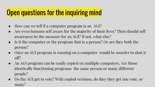 Open questions for the inquiring mind
● How can we tell if a computer program is an AGI?
● Are even humans self aware for the majority of their lives? Then should self
awareness be the measure for an AGI? If not, what else?
● Is it the computer or the program that is a person? Or are they both the
person?
● Once an AGI program is running on a computer would be murder to shut it
off?
● An AGI program can be easily copied on multiple computers. Are those
identically functioning programs the same person or many different
people?
● Do the AGI get to vote? With copied versions, do they they get one vote, or
many?
 