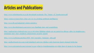 Articles and Publications:
http://www.oxfordmartin.ox.ac.uk/downloads/academic/The_Future_of_Employment.pdf
https://aeon.co/essays/how-close-are-we-to-creating-artificial-intelligence
http://www.ifr.org/industrial-robots/statistics/
http://www.therobotreport.com/news/2015-fundings-ipos-and-acquisitions
http://sanfrancisco.cbslocal.com/2014/11/18/crime-fighting-robots-go-on-patrol-in-silicon-valley-k5-knightscope-
mountain-view-stacy-stephens-autonomous-security-guard/
http://www3.weforum.org/docs/WEF_FOJ_Executive_Summary_Jobs.pdf
http://motherboard.vice.com/read/simulated-universe-thinker-nick-bostrom-hasnt-stopped-believing
http://www.extremetech.com/extreme/152240-what-is-transhumanism-or-what-does-it-mean-to-be-human
 
