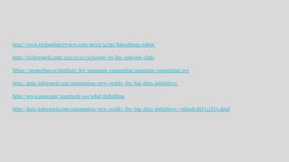http://www.technologyreview.com/news/545561/fukushima-robot/
http://techcrunch.com/2013/11/02/welcome-to-the-unicorn-club/
https://uwaterloo.ca/institute-for-quantum-computing/quantum-computing-101
http://data-informed.com/automation-new-reality-for-big-data-initiatives/
http://www.nano.gov/nanotech-101/what/definition
http://data-informed.com/automation-new-reality-for-big-data-initiatives/#sthash.BEO32TVz.dpuf
 