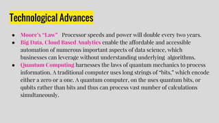 Technological Advances
● Moore’s “Law” Processor speeds and power will double every two years.
● Big Data, Cloud Based Analytics enable the affordable and accessible
automation of numerous important aspects of data science, which
businesses can leverage without understanding underlying algorithms.
● Quantum Computing harnesses the laws of quantum mechanics to process
information. A traditional computer uses long strings of “bits,” which encode
either a zero or a one. A quantum computer, on the uses quantum bits, or
qubits rather than bits and thus can process vast number of calculations
simultaneously.
 