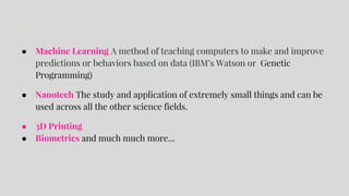 ● Machine Learning A method of teaching computers to make and improve
predictions or behaviors based on data (IBM’s Watson or Genetic
Programming)
● Nanotech The study and application of extremely small things and can be
used across all the other science fields.
● 3D Printing
● Biometrics and much much more...
 