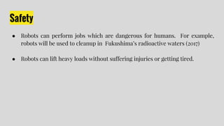 Safety
● Robots can perform jobs which are dangerous for humans. For example,
robots will be used to cleanup in Fukushima’...