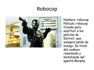 Robocop
Nombre: robocop
Película: robocop
Creado para
sustituir a los
policías de
Detroit, que
siempre están de
huelga. Se trata
del cadáver
reanimado y
metalizado del
agente Murphy
 