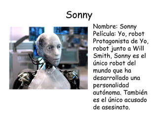 Sonny
Nombre: Sonny
Película: Yo, robot
Protagonista de Yo,
robot junto a Will
Smith, Sonny es el
único robot del
mundo que ha
desarrollado una
personalidad
autónoma. También
es el único acusado
de asesinato.
 