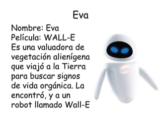 Eva
Nombre: Eva
Película: WALL-E
Es una valuadora de
vegetación alienígena
que viajó a la Tierra
para buscar signos
de vida orgánica. La
encontró, y a un
robot llamado Wall-E
 