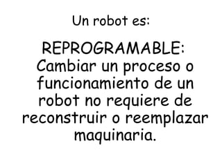 Un robot es:
REPROGRAMABLE:
Cambiar un proceso o
funcionamiento de un
robot no requiere de
reconstruir o reemplazar
maquinaria.
 