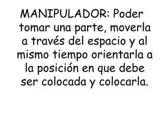 MANIPULADOR: Poder
tomar una parte, moverla
a través del espacio y al
mismo tiempo orientarla a
la posición en que debe
ser colocada y colocarla.
 