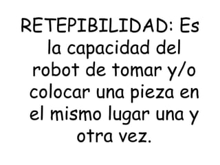 RETEPIBILIDAD: Es
la capacidad del
robot de tomar y/o
colocar una pieza en
el mismo lugar una y
otra vez.
 
