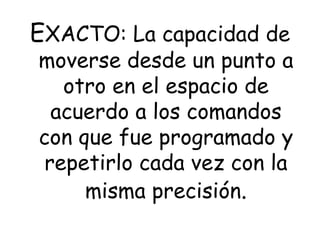 EXACTO: La capacidad de
moverse desde un punto a
otro en el espacio de
acuerdo a los comandos
con que fue programado y
repetirlo cada vez con la
misma precisión.
 