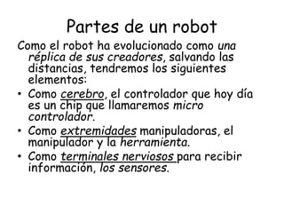 Partes de un robot
Como el robot ha evolucionado como una
réplica de sus creadores, salvando las
distancias, tendremos los siguientes
elementos:
• Como cerebro, el controlador que hoy día
es un chip que llamaremos micro
controlador.
• Como extremidades manipuladoras, el
manipulador y la herramienta.
• Como terminales nerviosos para recibir
información, los sensores.
 