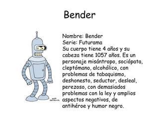 Bender
Nombre: Bender
Serie: Futurama
Su cuerpo tiene 4 años y su
cabeza tiene 1057 años. Es un
personaje misántropo, sociópata,
cleptómano, alcohólico, con
problemas de tabaquismo,
deshonesto, seductor, desleal,
perezoso, con demasiados
problemas con la ley y amplios
aspectos negativos, de
antihéroe y humor negro.
 