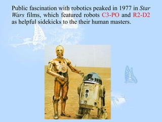 Public fascination with robotics peaked in 1977 in Star
Wars films, which featured robots C3-PO and R2-D2
as helpful sidekicks to the their human masters.
 