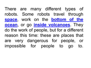 There are many different types of
robots. Some robots travel through
space, work on the bottom of the
ocean, or go inside volcanoes. They
do the work of people, but for a different
reason this time: these are places that
are very dangerous for people, or
impossible for people to go to.
 