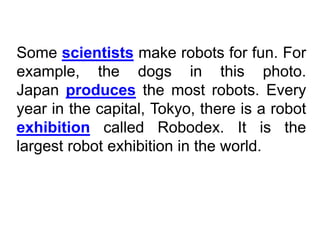 Some scientists make robots for fun. For
example, the dogs in this photo.
Japan produces the most robots. Every
year in the capital, Tokyo, there is a robot
exhibition called Robodex. It is the
largest robot exhibition in the world.
 