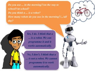 Do you use ... in the morning?/on the way to
school?/at school?
Do you think a ... is a robot?
How many robots do you use in the morning?/.../all
day?
Yes, I do. I think that a
... is a robot. We can
programme it and it
works automatically.
No, I don’t. I think that a
... is not a robot. We cannot
programme it to work
automatically.
 