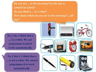 Do you use ... in the morning?/on the way to
school?/at school?
Do you think a ... is a robot?
How many robots do you use in the morning?/.../all
day?
Yes, I do. I think that a
... is a robot. We can
programme it and it
works automatically.
No, I don’t. I think that a
... is not a robot. We cannot
programme it to work
automatically.
 