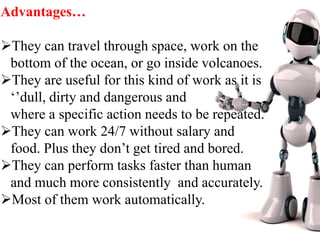 Advantages…
They can travel through space, work on the
bottom of the ocean, or go inside volcanoes.
They are useful for this kind of work as it is
‘’dull, dirty and dangerous and
where a specific action needs to be repeated.
They can work 24/7 without salary and
food. Plus they don’t get tired and bored.
They can perform tasks faster than human
and much more consistently and accurately.
Most of them work automatically.
 