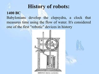 History of robots:
1400 BC
Babylonians develop the clepsydra, a clock that
measures time using the flow of water. It's considered
one of the first "robotic" devices in history
 
