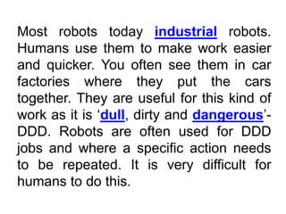 Most robots today industrial robots.
Humans use them to make work easier
and quicker. You often see them in car
factories where they put the cars
together. They are useful for this kind of
work as it is ‘dull, dirty and dangerous’-
DDD. Robots are often used for DDD
jobs and where a specific action needs
to be repeated. It is very difficult for
humans to do this.
 