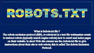 What is Robots.txt file ?
The robots exclusion protocol (REP), or robots.txt is a text file webmasters create
to instruct robots (typically search engine robots) how to crawl and index pages
on their website. In short Web site owners use the /robots.txt file to give
instructions about their site to web robots; this is called The Robots Exclusion
Protocol.
 