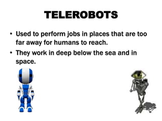 TELEROBOTS
• Used to perform jobs in places that are too
far away for humans to reach.
• They work in deep below the sea and in
space.