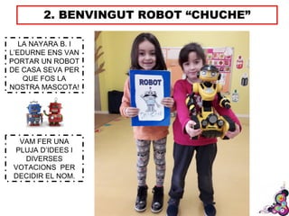 2. BENVINGUT ROBOT “CHUCHE”
LA NAYARA B. I
L’EDURNE ENS VAN
PORTAR UN ROBOT
DE CASA SEVA PER
QUE FOS LA
NOSTRA MASCOTA!
VAM FER UNA
PLUJA D’IDEES I
DIVERSES
VOTACIONS PER
DECIDIR EL NOM.
 