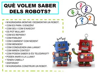 QUÈ VOLEM SABER
DELS ROBOTS?
• M’AGRADARIA MONTAR I DESMONTAR UN ROBOT.
• COM ES PARA I S’ENCÉN?
• COM SEU I COM S’AIXECA?
• ES POT MULLAR?
• COM ES REPARA?
• COM PARLEN?
• COM CAMINEN? COM NEDEN?
• COM MENGEN?
• COM CONDUEIXEN UNA LANXA?
• COM MIREN CONTES?
• COM PODEM SABER SI ÉS TELEDIRIGIT?
• PODEN ANAR A LA LLUNA?
• TENEN CABELL?
• DISPARAN?
• M’AGRADARIA CONSTRUIR UN ROBOT.
 