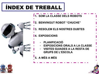 ÍNDEX DE TREBALL
1. SOM LA CLASSE DELS ROBOTS
2. BENVINGUT ROBOT “CHUCHE”
3. RESOLEM ELS NOSTRES DUBTES
4. EXPOSICIONS
- PLANIFICACIÓ
- EXPOSICIONS ORALS A LA CLASSE
- VISITES GUIADES A LA RESTA DE
GRUPS DE L’ESCOLA
5. A MÉS A MÉS
 