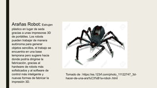Arañas Robot: Estrujen
plástico en lugar de seda
gracias a unas impresoras 3D
de portátiles. Los robots
pueden trabajar de manera
autónoma para generar
objetos sencillos, el trabajo se
encuentra en una base
temprana pero sugiere hacia
donde podría dirigirse la
fabricación, gracias al
hardware de robots más
sofisticados y al software de
control más inteligente y
nuevas formas de fabricar la
impresión 3D.
Tomado de : https://es.123rf.com/photo_11122747_3d-
hacer-de-una-ara%C3%B1a-robot-.html
 