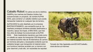 Caballo Robot: En plena era de la robótica,
DARPA y los marines de Estados Unidos han
subvencionado un proyecto, de nombre ALPHA
DOG, para construir un caballo robótico que pueda
transportar material en cualquier tipo de terreno.
ALPHA DOG ha sido diseñado por la empresa
BASTAN DYNAMICS, una compañía que ya ha
diseñado prototipos similares también destinados a
soporte y apoyo de tropas, el BIG DOG, que tras
tres años de trabajo ha evolucionado al ALPHA
DOG. Este mastodonte mecánico que trata como
un caballo es capaz de transportar 200 kilogramos
de material durante más de 50 kilómetros de camino
por terrenos abruptos y escarpados evitando que los
soldados tengan que transportar el material sobre
sus hombros mientras acceden por un terreno con
gran desnivel y todo ello, sin necesidad de repostar.
Tomado de: http://geekalia.com/2014/07/caballo-
robot-de-los-us-marines/
 