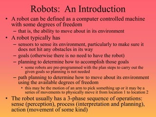 Robots: An Introduction
• A robot can be defined as a computer controlled machine
with some degrees of freedom
– that is, the ability to move about in its environment
• A robot typically has
– sensors to sense its environment, particularly to make sure it
does not hit any obstacles in its way
– goals (otherwise there is no need to have the robot)
– planning to determine how to accomplish those goals
• some robots are pre-programmed with the plan steps to carry out the
given goals so planning is not needed
– path planning to determine how to move about its environment
using the available degrees of freedom
• this may be the motion of an arm to pick something up or it may be a
series of movements to physically move it from location 1 to location 2
• The robot usually has a 3-phase sequence of operations:
sense (perception), process (interpretation and planning),
action (movement of some kind)
 